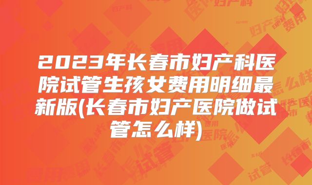 2023年长春市妇产科医院试管生孩女费用明细最新版(长春市妇产医院做试管怎么样)