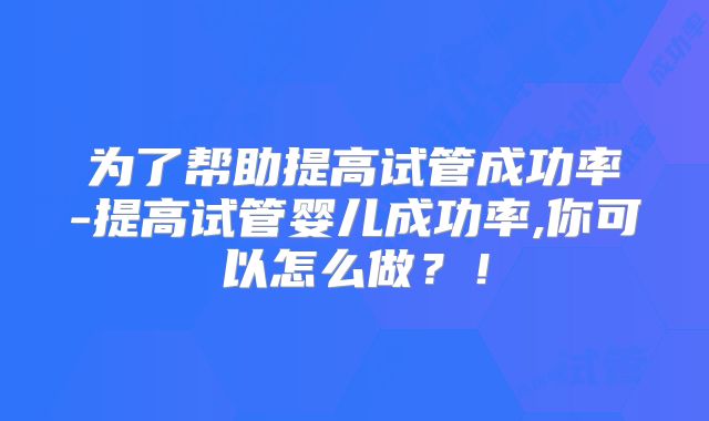 为了帮助提高试管成功率-提高试管婴儿成功率,你可以怎么做?!