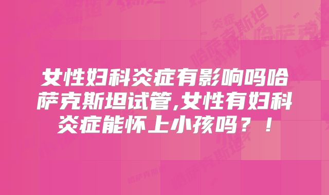 女性妇科炎症有影响吗哈萨克斯坦试管,女性有妇科炎症能怀上小孩吗？！