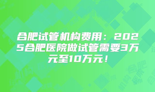 合肥试管机构费用：2025合肥医院做试管需要3万元至10万元！