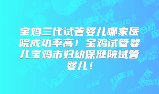 宝鸡三代试管婴儿哪家医院成功率高！宝鸡试管婴儿宝鸡市妇幼保健院试管婴儿！