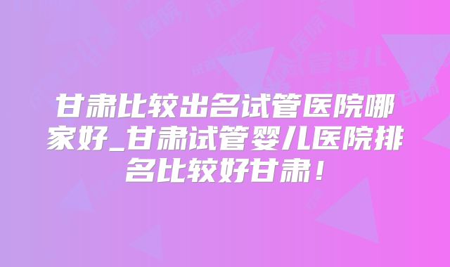 甘肃比较出名试管医院哪家好_甘肃试管婴儿医院排名比较好甘肃！