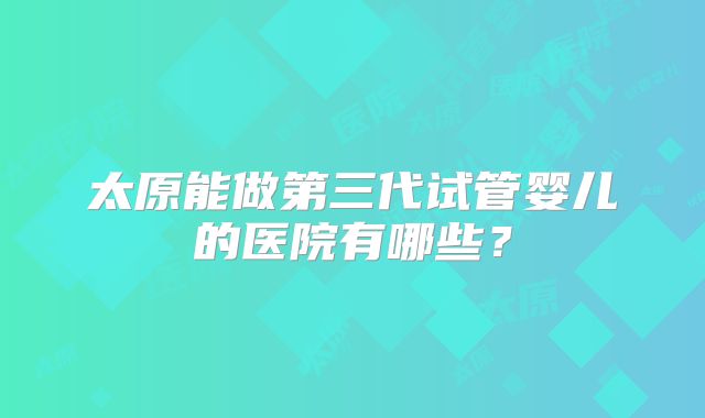 太原能做第三代试管婴儿的医院有哪些？