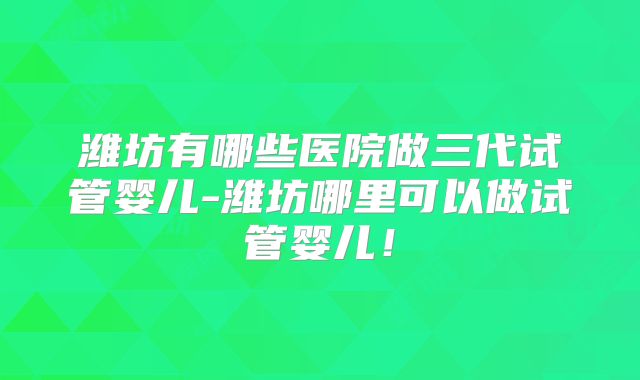 潍坊有哪些医院做三代试管婴儿-潍坊哪里可以做试管婴儿!