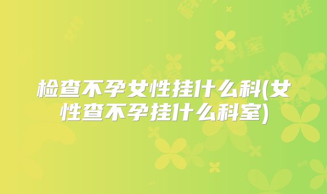 检查不孕女性挂什么科(女性查不孕挂什么科室)
