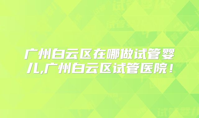广州白云区在哪做试管婴儿,广州白云区试管医院！