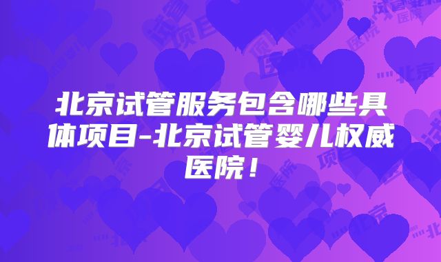 北京试管服务包含哪些具体项目-北京试管婴儿权威医院！