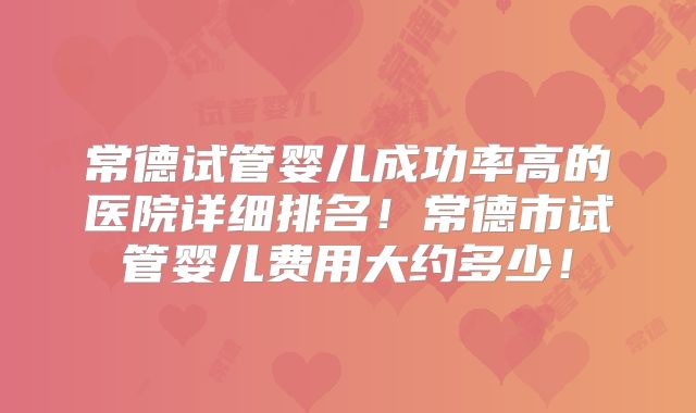 常德试管婴儿成功率高的医院详细排名！常德市试管婴儿费用大约多少！