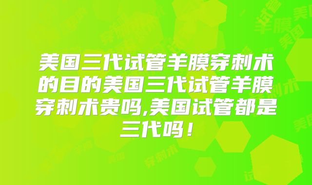 美国三代试管羊膜穿刺术的目的美国三代试管羊膜穿刺术贵吗,美国试管都是三代吗！