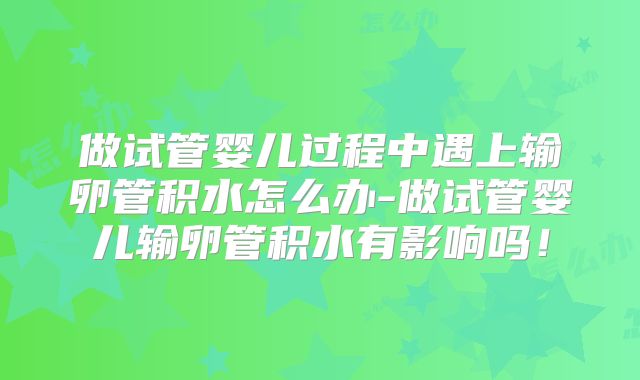 做试管婴儿过程中遇上输卵管积水怎么办-做试管婴儿输卵管积水有影响吗！