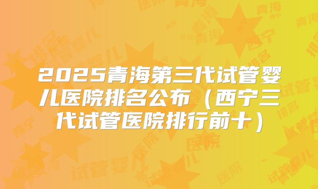 2025青海第三代试管婴儿医院排名公布（西宁三代试管医院排行前十）
