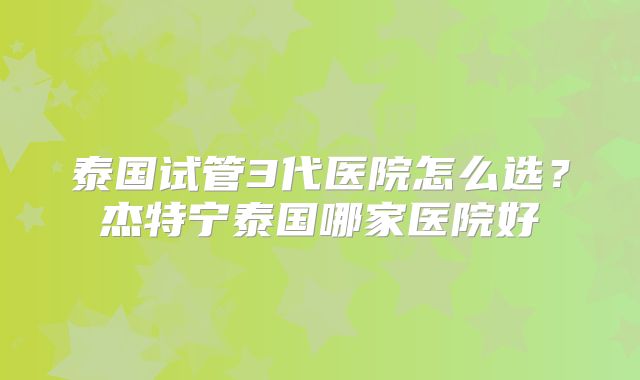 泰国试管3代医院怎么选？杰特宁泰国哪家医院好