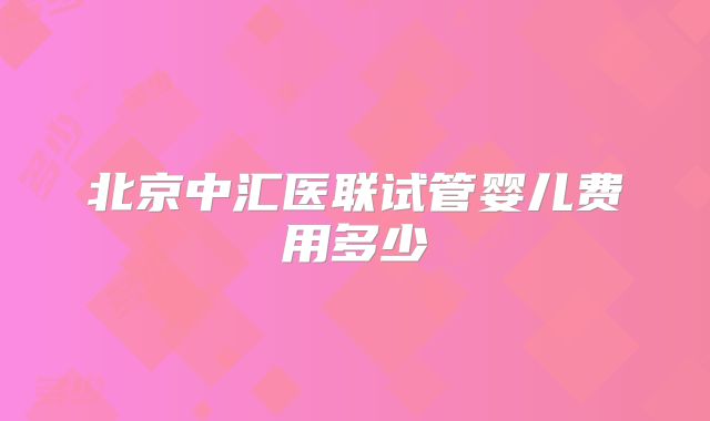 北京中汇医联试管婴儿费用多少