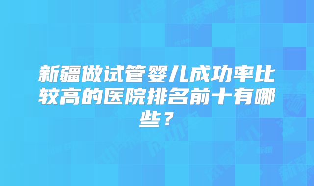 新疆做试管婴儿成功率比较高的医院排名前十有哪些?