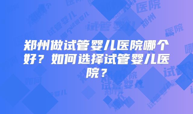 郑州做试管婴儿医院哪个好?如何选择试管婴儿医院?