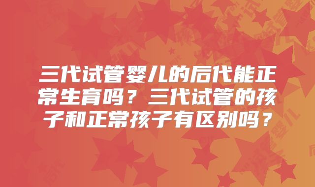 三代试管婴儿的后代能正常生育吗？三代试管的孩子和正常孩子有区别吗？
