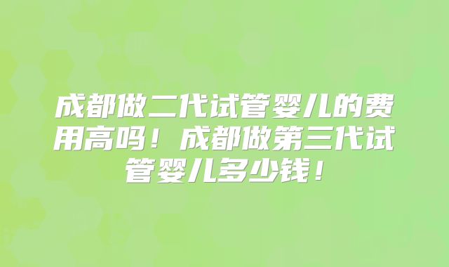 成都做二代试管婴儿的费用高吗！成都做第三代试管婴儿多少钱！