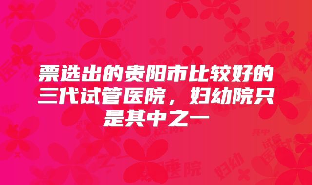 票选出的贵阳市比较好的三代试管医院，妇幼院只是其中之一