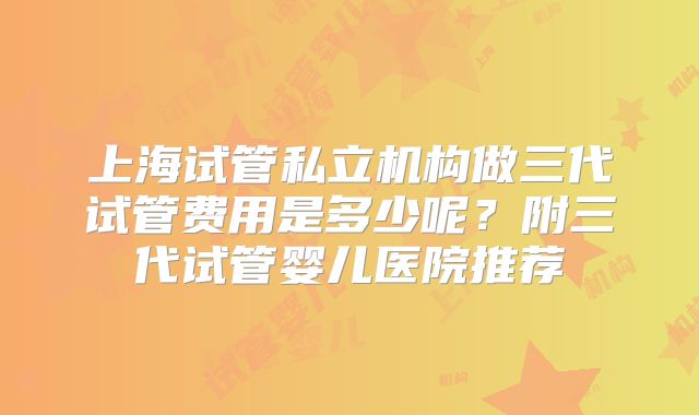 上海试管私立机构做三代试管费用是多少呢？附三代试管婴儿医院推荐
