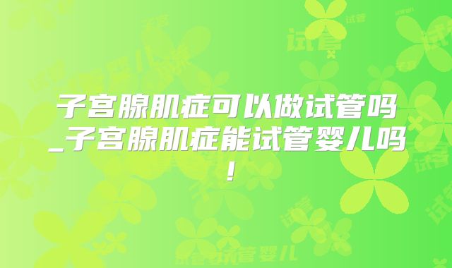 子宫腺肌症可以做试管吗_子宫腺肌症能试管婴儿吗！