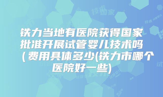 铁力当地有医院获得国家批准开展试管婴儿技术吗(费用具体多少(铁力市哪个医院好一些)
