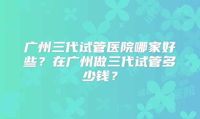 广州三代试管医院哪家好些?在广州做三代试管多少钱?