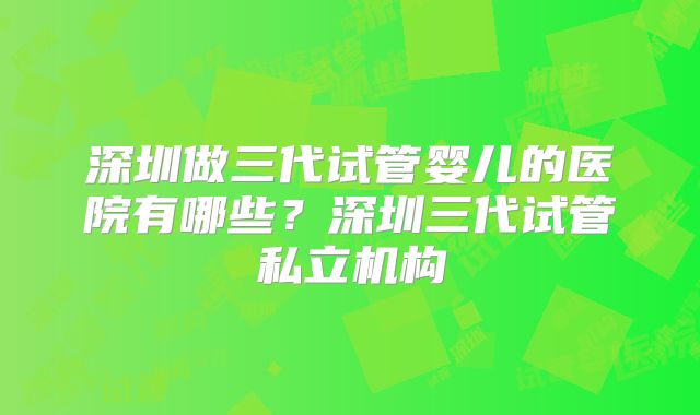 深圳做三代试管婴儿的医院有哪些?深圳三代试管私立机构