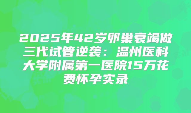 2025年42岁卵巢衰竭做三代试管逆袭:温州医科大学附属第一医院15万花费怀孕实录