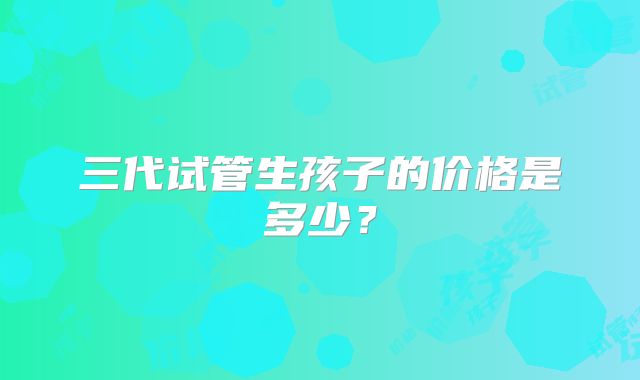 三代试管生孩子的价格是多少？