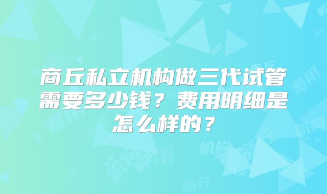 商丘私立机构做三代试管需要多少钱？费用明细是怎么样的？