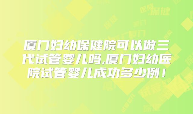 厦门妇幼保健院可以做三代试管婴儿吗,厦门妇幼医院试管婴儿成功多少例！