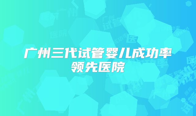 广州三代试管婴儿成功率领先医院