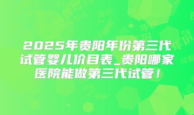 2025年贵阳年份第三代试管婴儿价目表_贵阳哪家医院能做第三代试管！