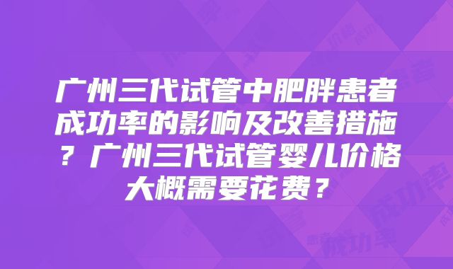 广州三代试管中肥胖患者成功率的影响及改善措施？广州三代试管婴儿价格大概需要花费？