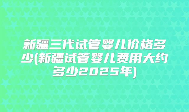 新疆三代试管婴儿价格多少(新疆试管婴儿费用大约多少2025年)