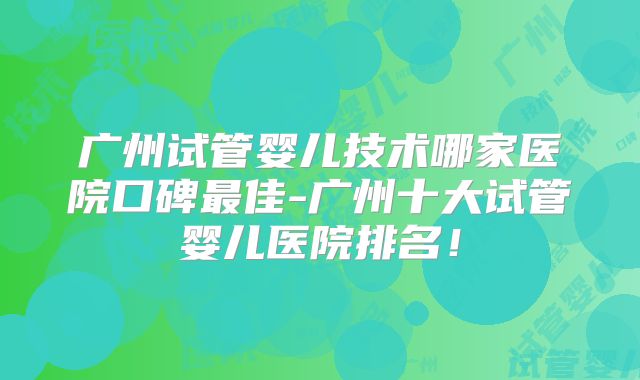 广州试管婴儿技术哪家医院口碑最佳-广州十大试管婴儿医院排名！
