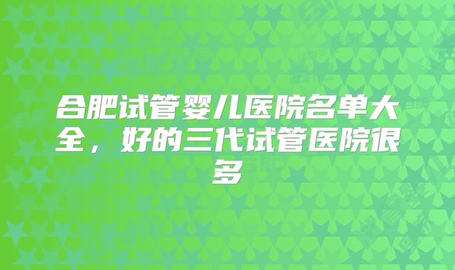 合肥试管婴儿医院名单大全,好的三代试管医院很多
