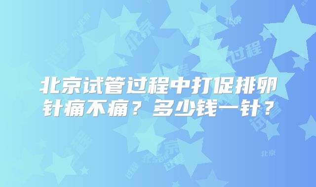 北京试管过程中打促排卵针痛不痛?多少钱一针?