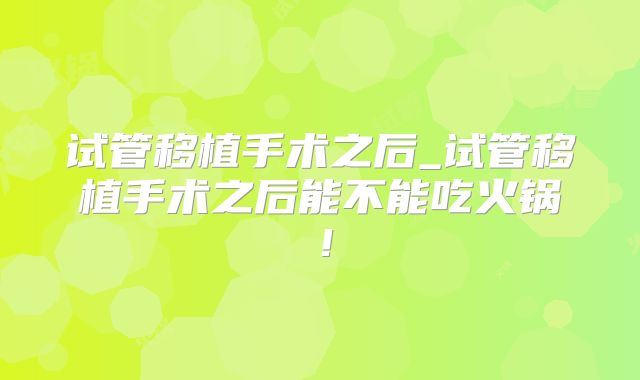 试管移植手术之后_试管移植手术之后能不能吃火锅！