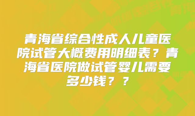 青海省综合性成人儿童医院试管大概费用明细表？青海省医院做试管婴儿需要多少钱？？