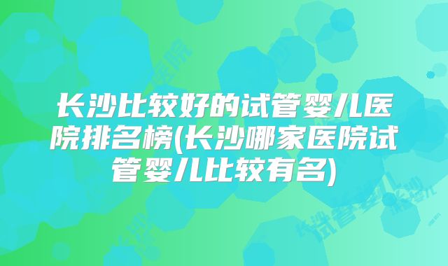 长沙比较好的试管婴儿医院排名榜(长沙哪家医院试管婴儿比较有名)