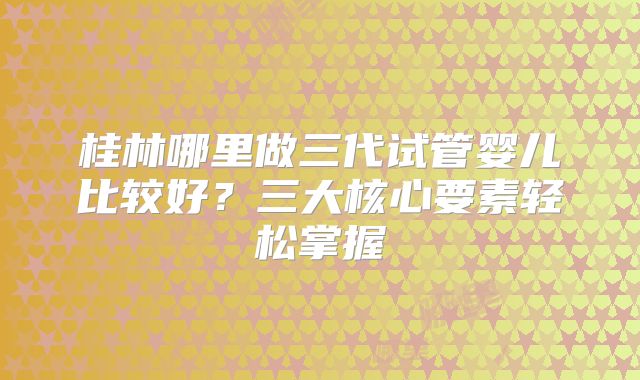 桂林哪里做三代试管婴儿比较好？三大核心要素轻松掌握