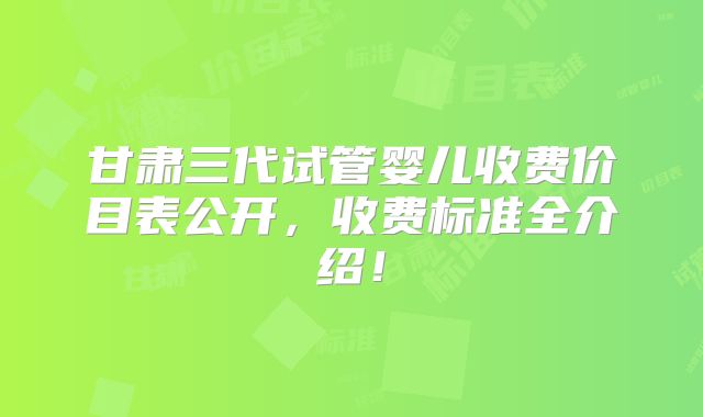 甘肃三代试管婴儿收费价目表公开，收费标准全介绍！
