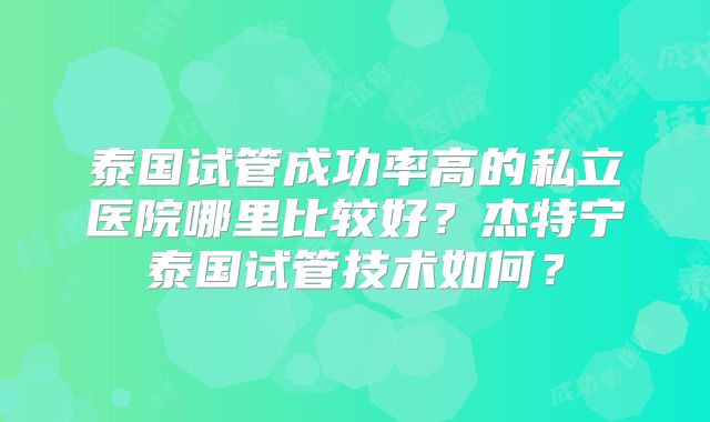 泰国试管成功率高的私立医院哪里比较好？杰特宁泰国试管技术如何？