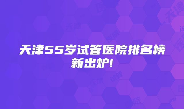 天津55岁试管医院排名榜新出炉!