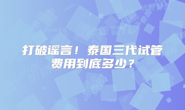 打破谣言！泰国三代试管费用到底多少？
