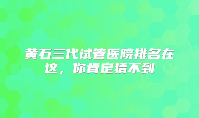 黄石三代试管医院排名在这，你肯定猜不到