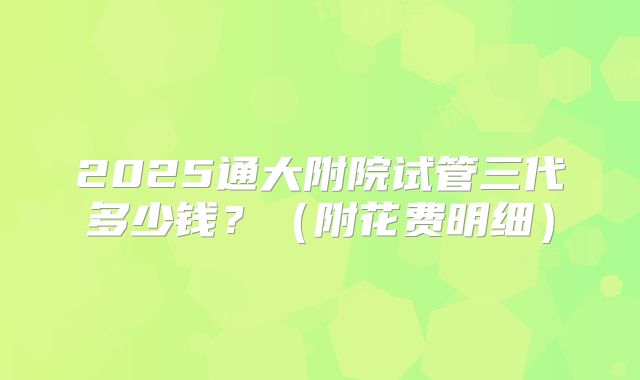 2025通大附院试管三代多少钱?(附花费明细)