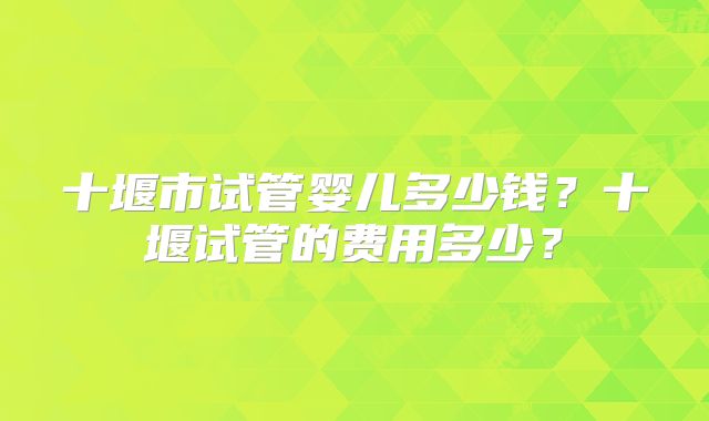 十堰市试管婴儿多少钱？十堰试管的费用多少？