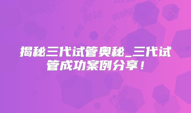 揭秘三代试管奥秘_三代试管成功案例分享！